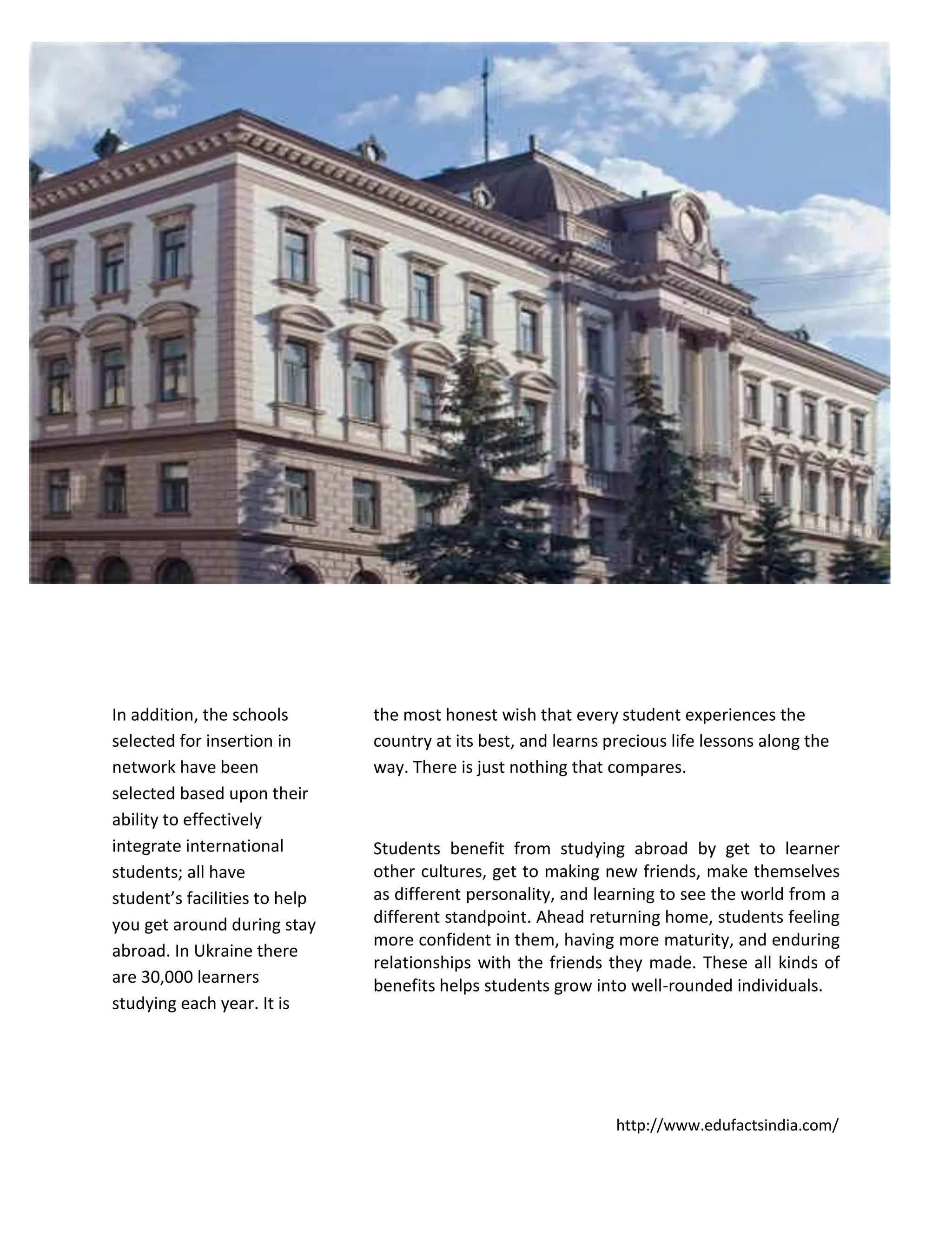 http://www.edufactsindia.com/
In addition, the schools
selected for insertion in
network have been
selected based upon their
ability to effectively
integrate international
students; all have
student’s facilities to help
you get around during stay
abroad. In Ukraine there
are 30,000 learners
studying each year. It is
the most honest wish that every student experiences the
country at its best, and learns precious life lessons along the
way. There is just nothing that compares.
Students benefit from studying abroad by get to learner
other cultures, get to making new friends, make themselves
as different personality, and learning to see the world from a
different standpoint. Ahead returning home, students feeling
more confident in them, having more maturity, and enduring
relationships with the friends they made. These all kinds of
benefits helps students grow into well-rounded individuals.
 