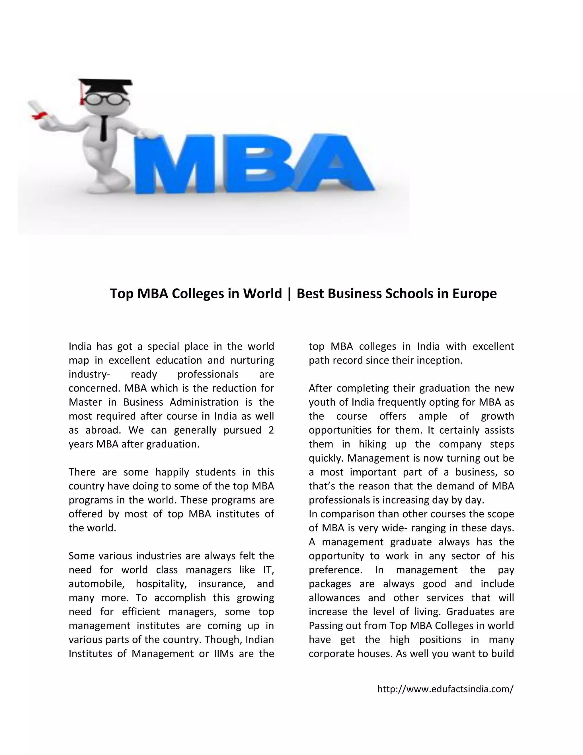 http://www.edufactsindia.com/
Top MBA Colleges in World | Best Business Schools in Europe
India has got a special place in the world
map in excellent education and nurturing
industry- ready professionals are
concerned. MBA which is the reduction for
Master in Business Administration is the
most required after course in India as well
as abroad. We can generally pursued 2
years MBA after graduation.
There are some happily students in this
country have doing to some of the top MBA
programs in the world. These programs are
offered by most of top MBA institutes of
the world.
Some various industries are always felt the
need for world class managers like IT,
automobile, hospitality, insurance, and
many more. To accomplish this growing
need for efficient managers, some top
management institutes are coming up in
various parts of the country. Though, Indian
Institutes of Management or IIMs are the
top MBA colleges in India with excellent
path record since their inception.
After completing their graduation the new
youth of India frequently opting for MBA as
the course offers ample of growth
opportunities for them. It certainly assists
them in hiking up the company steps
quickly. Management is now turning out be
a most important part of a business, so
that’s the reason that the demand of MBA
professionals is increasing day by day.
In comparison than other courses the scope
of MBA is very wide- ranging in these days.
A management graduate always has the
opportunity to work in any sector of his
preference. In management the pay
packages are always good and include
allowances and other services that will
increase the level of living. Graduates are
Passing out from Top MBA Colleges in world
have get the high positions in many
corporate houses. As well you want to build
 