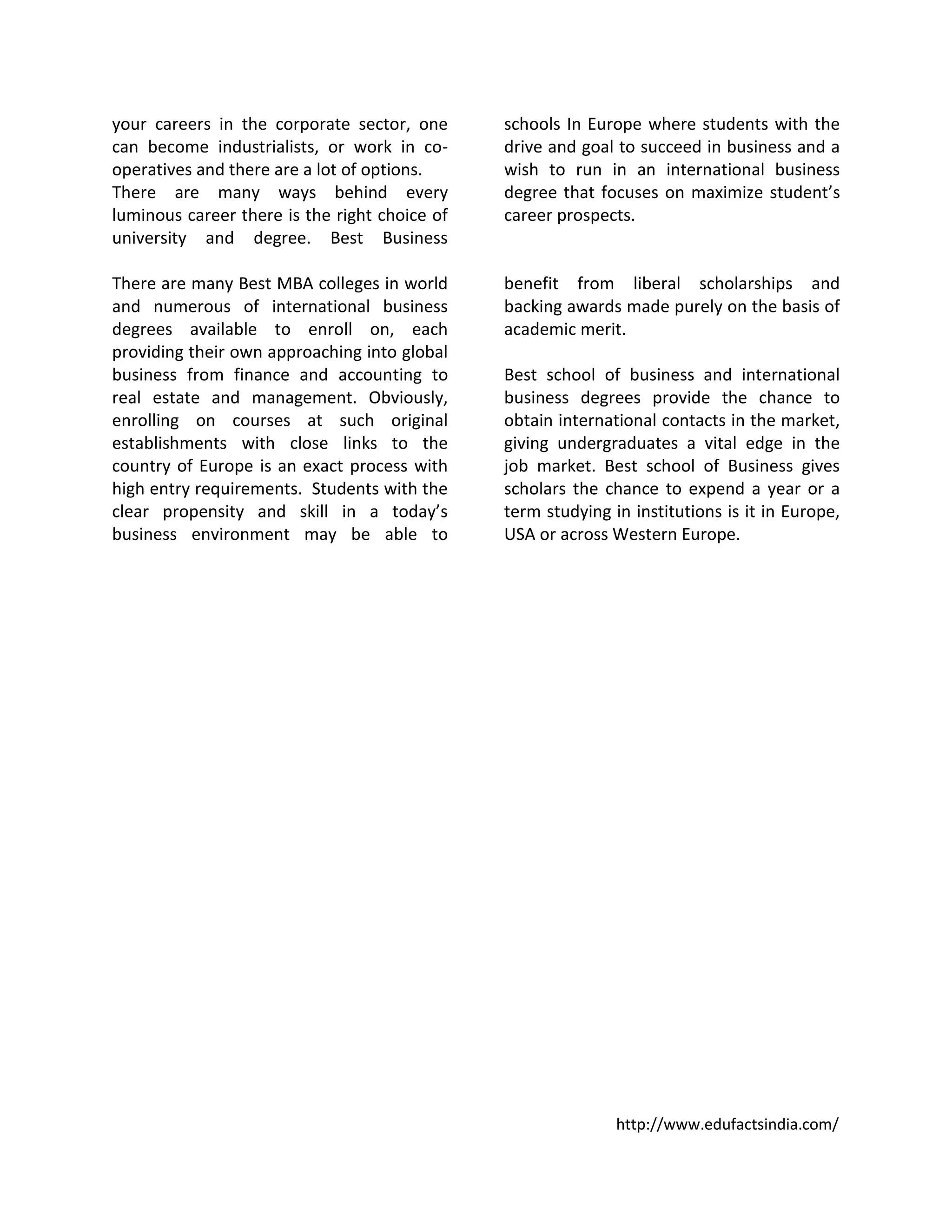 http://www.edufactsindia.com/
your careers in the corporate sector, one
can become industrialists, or work in co-
operatives and there are a lot of options.
There are many ways behind every
luminous career there is the right choice of
university and degree. Best Business
schools In Europe where students with the
drive and goal to succeed in business and a
wish to run in an international business
degree that focuses on maximize student’s
career prospects.
There are many Best MBA colleges in world
and numerous of international business
degrees available to enroll on, each
providing their own approaching into global
business from finance and accounting to
real estate and management. Obviously,
enrolling on courses at such original
establishments with close links to the
country of Europe is an exact process with
high entry requirements. Students with the
clear propensity and skill in a today’s
business environment may be able to
benefit from liberal scholarships and
backing awards made purely on the basis of
academic merit.
Best school of business and international
business degrees provide the chance to
obtain international contacts in the market,
giving undergraduates a vital edge in the
job market. Best school of Business gives
scholars the chance to expend a year or a
term studying in institutions is it in Europe,
USA or across Western Europe.
 