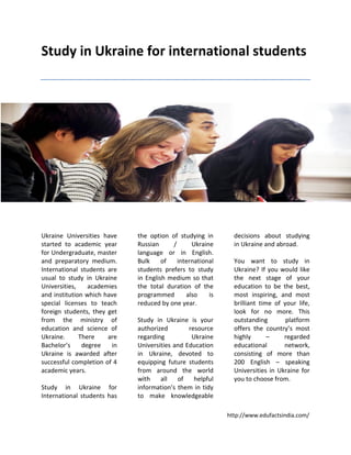 http://www.edufactsindia.com/
Study in Ukraine for international students
Ukraine Universities have
started to academic year
for Undergraduate, master
and preparatory medium.
International students are
usual to study in Ukraine
Universities, academies
and institution which have
special licenses to teach
foreign students, they get
from the ministry of
education and science of
Ukraine. There are
Bachelor’s degree in
Ukraine is awarded after
successful completion of 4
academic years.
Study in Ukraine for
International students has
the option of studying in
Russian / Ukraine
language or in English.
Bulk of international
students prefers to study
in English medium so that
the total duration of the
programmed also is
reduced by one year.
Study in Ukraine is your
authorized resource
regarding Ukraine
Universities and Education
in Ukraine, devoted to
equipping future students
from around the world
with all of helpful
information’s them in tidy
to make knowledgeable
decisions about studying
in Ukraine and abroad.
You want to study in
Ukraine? If you would like
the next stage of your
education to be the best,
most inspiring, and most
brilliant time of your life,
look for no more. This
outstanding platform
offers the country’s most
highly – regarded
educational network,
consisting of more than
200 English – speaking
Universities in Ukraine for
you to choose from.
 