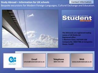Study Abroad – Information for UK schools
Bespoke excursions for Modern Foreign Languages, Cultural Exchange and Education.
Email
schools@studentabroad.co.uk
Telephone
0844 5555 480
Web
www.studentabroad.co.uk
Contact Information
The A8 brands are registered trading
names of A8 Media Ltd
Registered office
1 Mariners Close, Hull HU9 1QE
Company No. 06827788 at Companies
House, Cardiff
 