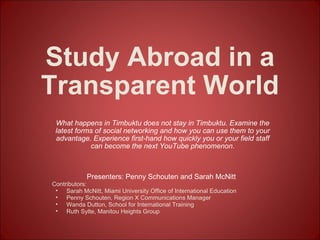 Study Abroad in a Transparent World What happens in Timbuktu does not stay in Timbuktu. Examine the latest forms of social networking and how you can use them to your advantage. Experience first-hand how quickly you or your field staff can become the next YouTube phenomenon. ,[object Object],[object Object],[object Object],[object Object],[object Object],[object Object]