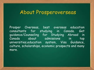 About Prosperoverseas
Prosper Overseas, best overseas education
consultants for studying in Canada. Get
guidance/Counseling for Studying Abroad in
Canada about admissions in top
universities,education system, Visa Guidance,
culture, scholarships, economic prospects and many
more.
 