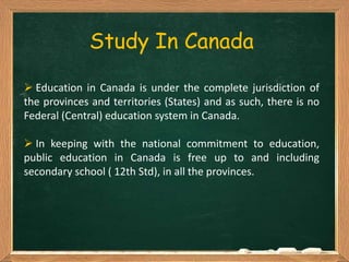 Study In Canada
 Education in Canada is under the complete jurisdiction of
the provinces and territories (States) and as such, there is no
Federal (Central) education system in Canada.
 In keeping with the national commitment to education,
public education in Canada is free up to and including
secondary school ( 12th Std), in all the provinces.
 