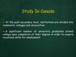  At the post-secondary level, institutions are divided into
community colleges and universities.
 A significant number of university graduates attend
college upon completion of their degree in order to acquire
vocational skills for employment.
Study In Canada
 