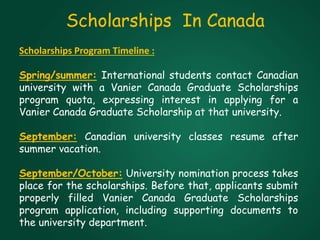 Scholarships In Canada
Scholarships Program Timeline :
Spring/summer: International students contact Canadian
university with a Vanier Canada Graduate Scholarships
program quota, expressing interest in applying for a
Vanier Canada Graduate Scholarship at that university.
September: Canadian university classes resume after
summer vacation.
September/October: University nomination process takes
place for the scholarships. Before that, applicants submit
properly filled Vanier Canada Graduate Scholarships
program application, including supporting documents to
the university department.
 