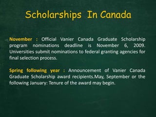 Scholarships In Canada
November : Official Vanier Canada Graduate Scholarship
program nominations deadline is November 6, 2009.
Universities submit nominations to federal granting agencies for
final selection process.
Spring following year : Announcement of Vanier Canada
Graduate Scholarship award recipients.May, September or the
following January: Tenure of the award may begin.
 