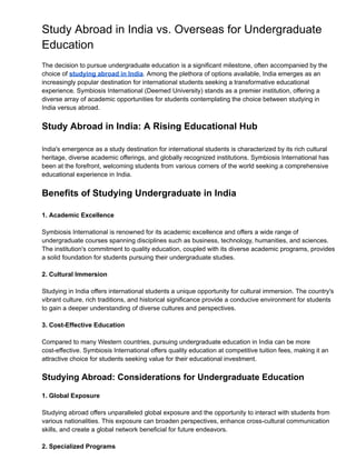 Study Abroad in India vs. Overseas for Undergraduate
Education
The decision to pursue undergraduate education is a significant milestone, often accompanied by the
choice of studying abroad in India. Among the plethora of options available, India emerges as an
increasingly popular destination for international students seeking a transformative educational
experience. Symbiosis International (Deemed University) stands as a premier institution, offering a
diverse array of academic opportunities for students contemplating the choice between studying in
India versus abroad.
Study Abroad in India: A Rising Educational Hub
India's emergence as a study destination for international students is characterized by its rich cultural
heritage, diverse academic offerings, and globally recognized institutions. Symbiosis International has
been at the forefront, welcoming students from various corners of the world seeking a comprehensive
educational experience in India.
Benefits of Studying Undergraduate in India
1. Academic Excellence
Symbiosis International is renowned for its academic excellence and offers a wide range of
undergraduate courses spanning disciplines such as business, technology, humanities, and sciences.
The institution's commitment to quality education, coupled with its diverse academic programs, provides
a solid foundation for students pursuing their undergraduate studies.
2. Cultural Immersion
Studying in India offers international students a unique opportunity for cultural immersion. The country's
vibrant culture, rich traditions, and historical significance provide a conducive environment for students
to gain a deeper understanding of diverse cultures and perspectives.
3. Cost-Effective Education
Compared to many Western countries, pursuing undergraduate education in India can be more
cost-effective. Symbiosis International offers quality education at competitive tuition fees, making it an
attractive choice for students seeking value for their educational investment.
Studying Abroad: Considerations for Undergraduate Education
1. Global Exposure
Studying abroad offers unparalleled global exposure and the opportunity to interact with students from
various nationalities. This exposure can broaden perspectives, enhance cross-cultural communication
skills, and create a global network beneficial for future endeavors.
2. Specialized Programs
 