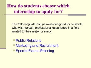 How do students choose which
internship to apply for?
The following internships were designed for students
who wish to gain professional experience in a field
related to their major or minor:
 Public Relations
 Marketing and Recruitment
 Special Events Planning
 