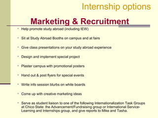 Marketing & Recruitment
 Help promote study abroad (including IEW)
 Sit at Study Abroad Booths on campus and at fairs
 Give class presentations on your study abroad experience
 Design and implement special project
 Plaster campus with promotional posters
 Hand out & post flyers for special events
 Write info session blurbs on white boards
 Come up with creative marketing ideas
 Serve as student liaison to one of the following Internationalization Task Groups
at Chico State: the Advancement/Fundraising group or International Service-
Learning and Internships group, and give reports to Mike and Tasha.
Internship options
 