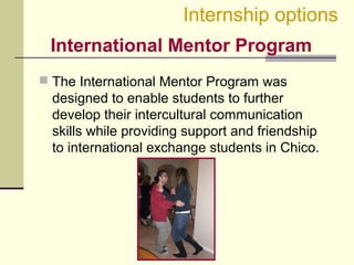 International Mentor Program
 The International Mentor Program was
designed to enable students to further
develop their intercultural communication
skills while providing support and friendship
to international exchange students in Chico.
Internship options
 