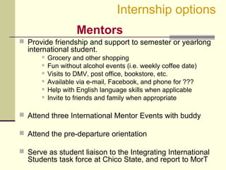  Provide friendship and support to semester or yearlong
international student.
 Grocery and other shopping
 Fun without alcohol events (i.e. weekly coffee date)
 Visits to DMV, post office, bookstore, etc.
 Available via e-mail, Facebook, and phone for ???
 Help with English language skills when applicable
 Invite to friends and family when appropriate
 Attend three International Mentor Events with buddy
 Attend the pre-departure orientation
 Serve as student liaison to the Integrating International
Students task force at Chico State, and report to MorT
Internship options
Mentors
 