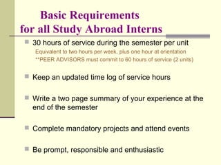 Basic Requirements
for all Study Abroad Interns
 30 hours of service during the semester per unit
Equivalent to two hours per week, plus one hour at orientation
**PEER ADVISORS must commit to 60 hours of service (2 units)
 Keep an updated time log of service hours
 Write a two page summary of your experience at the
end of the semester
 Complete mandatory projects and attend events
 Be prompt, responsible and enthusiastic
 