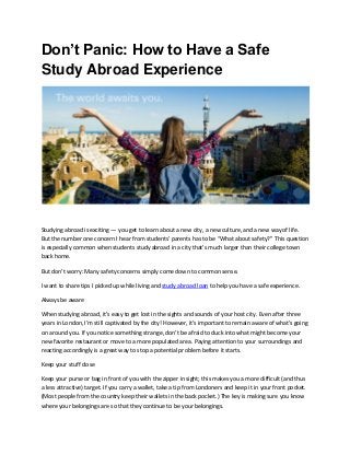 Don’t Panic: How to Have a Safe
Study Abroad Experience
Studying abroad is exciting — you get to learn about a new city, a new culture, and a new way of life.
But the number one concern I hear from students’ parents has to be “What about safety?” This question
is especially common when students study abroad in a city that’s much larger than their college town
back home.
But don’t worry: Many safety concerns simply come down to common sense.
I want to share tips I picked up while living and study abroad loan to help you have a safe experience.
Always be aware
When studying abroad, it’s easy to get lost in the sights and sounds of your host city. Even after three
years in London, I’m still captivated by the city! However, it’s important to remain aware of what’s going
on around you. If you notice something strange, don’t be afraid to duck into what might become your
new favorite restaurant or move to a more populated area. Paying attention to your surroundings and
reacting accordingly is a great way to stop a potential problem before it starts.
Keep your stuff close
Keep your purse or bag in front of you with the zipper in sight; this makes you a more difficult (and thus
a less attractive) target. If you carry a wallet, take a tip from Londoners and keep it in your front pocket.
(Most people from the country keep their wallets in the back pocket.) The key is making sure you know
where your belongings are so that they continue to be your belongings.
 