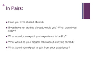 +
In Pairs:
Have you ever studied abroad?
If you have not studied abroad, would you? What would you
study?
What would you expect your experience to be like?
What would be your biggest fears about studying abroad?
What would you expect to gain from your experience?