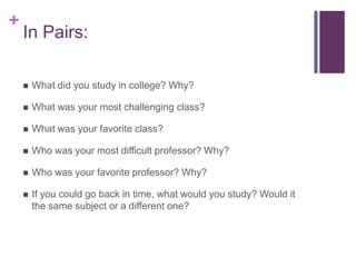 +
In Pairs:
What did you study in college? Why?
What was your most challenging class?
What was your favorite class?
Who was your most difficult professor? Why?
Who was your favorite professor? Why?
If you could go back in time, what would you study? Would it
the same subject or a different one?