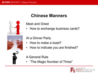 FRIDAY INSTITUTE
THE WILLIAM & IDA
FOR EDUCATIONAL INNOVATION
Chinese Manners
Meet and Greet
• How to exchange business cards?
At a Dinner Party
• How to make a toast?
• How to indicate you are finished?
A General Rule
• “The Magic Number of Three”
 