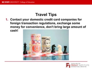 FRIDAY INSTITUTE
THE WILLIAM & IDA
FOR EDUCATIONAL INNOVATION
Travel Tips
1. Contact your domestic credit card companies for
foreign transaction regulations, exchange some
money for convenience, don't bring large amount of
cash!
 