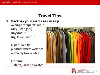 FRIDAY INSTITUTE
THE WILLIAM & IDA
FOR EDUCATIONAL INNOVATION
Travel Tips
3. Pack up your suitcases wisely.
Average temperatures in
May (Shanghai)
Daytime: 73 °F
Nighttime: 60 °F
high humidity
pleasant warm weather
relatively low rainfall
Clothing:
T-shirts, jacket, sweater
 