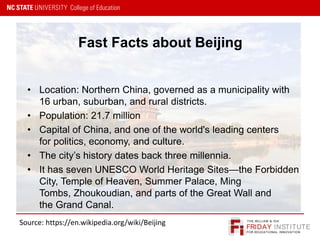 FRIDAY INSTITUTE
THE WILLIAM & IDA
FOR EDUCATIONAL INNOVATION
• Location: Northern China, governed as a municipality with
16 urban, suburban, and rural districts.
• Population: 21.7 million
• Capital of China, and one of the world's leading centers
for politics, economy, and culture.
• The city’s history dates back three millennia.
• It has seven UNESCO World Heritage Sites—the Forbidden
City, Temple of Heaven, Summer Palace, Ming
Tombs, Zhoukoudian, and parts of the Great Wall and
the Grand Canal.
Fast Facts about Beijing
Source: https://en.wikipedia.org/wiki/Beijing
 