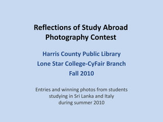 Reflections of Study Abroad
Photography Contest
Harris County Public Library
Lone Star College-CyFair Branch
Fall 2010
Entries and winning photos from students
studying in Sri Lanka and Italy
during summer 2010
 