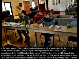 In the study abroad office, study abroad advisors take student applications for the year 2011 season. Several students study in English-speaking countries, with the UK (33,300 students), Australia (11,000 students) and Ireland (6900) landing in the top 10 study abroad destinations. Other countries in the top 10 are Italy, Spain, France, China, Mexico, Germany and Costa Rica. The # 11 Japan (5700 students) had about 400 fewer study abroad participants than Costa Rica. 