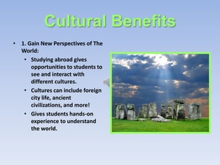 Cultural Benefits
• 1. Gain New Perspectives of The
  World:
   • Studying abroad gives
      opportunities to students to
      see and interact with
      different cultures.
   • Cultures can include foreign
      city life, ancient
      civilizations, and more!
   • Gives students hands-on
      experience to understand
      the world.
 