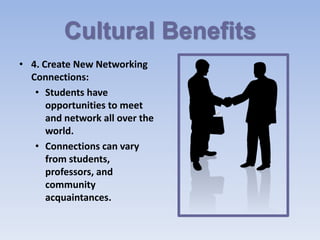 Cultural Benefits
• 4. Create New Networking
  Connections:
   • Students have
      opportunities to meet
      and network all over the
      world.
   • Connections can vary
      from students,
      professors, and
      community
      acquaintances.
 