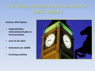 SU Study Abroad Opportunities for
            CMAT Majors

Summer 2013 Option:

• England/Wales -
  International Studies in
  Communication

• June 15-24, 2013

• Estimated cost: $2000

• Enriching activities
 