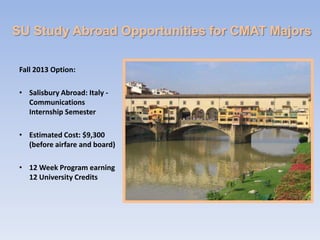 SU Study Abroad Opportunities for CMAT Majors

 Fall 2013 Option:

 • Salisbury Abroad: Italy -
   Communications
   Internship Semester

 • Estimated Cost: $9,300
   (before airfare and board)

 • 12 Week Program earning
   12 University Credits
 