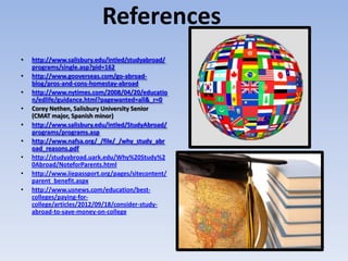 References
•   http://www.salisbury.edu/intled/studyabroad/
    programs/single.asp?pid=162
•   http://www.gooverseas.com/go-abroad-
    blog/pros-and-cons-homestay-abroad
•   http://www.nytimes.com/2008/04/20/educatio
    n/edlife/guidance.html?pagewanted=all&_r=0
•   Corey Nethen, Salisbury University Senior
    (CMAT major, Spanish minor)
•   http://www.salisbury.edu/intled/StudyAbroad/
    programs/programs.asp
•   http://www.nafsa.org/_/file/_/why_study_abr
    oad_reasons.pdf
•   http://studyabroad.uark.edu/Why%20Study%2
    0Abroad/NoteforParents.html
•   http://www.iiepassport.org/pages/sitecontent/
    parent_benefit.aspx
•   http://www.usnews.com/education/best-
    colleges/paying-for-
    college/articles/2012/09/18/consider-study-
    abroad-to-save-money-on-college
 