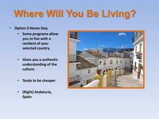 Where Will You Be Living?
• Option 2:Home Stay
   • Some programs allow
      you to live with a
      resident of your
      selected country

   • Gives you a authentic
     understanding of the
     culture.

   • Tends to be cheaper

   • (Right) Andalucia,
     Spain
 