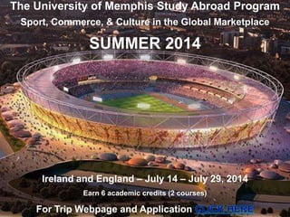 The University of Memphis Study Abroad Program
Sport, Commerce, & Culture in the Global Marketplace
SUMMER 2014
Ireland and England – July 14 – July 29, 2014
Earn 6 academic credits (2 courses)
For Trip Webpage and Application
 