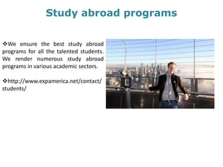 Study abroad programs
We ensure the best study abroad
programs for all the talented students.
We render numerous study abroad
programs in various academic sectors.
http://www.expamerica.net/contact/
students/
 