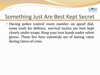 Something Just Are Best Kept Secret
 Having police control room number on speed dial,
some tools for defence, survival tactics are best kept
closely under wraps. Keep your iron hands under velvet
gloves. These few bare essentials are of lasting value
during times of crisis.
 