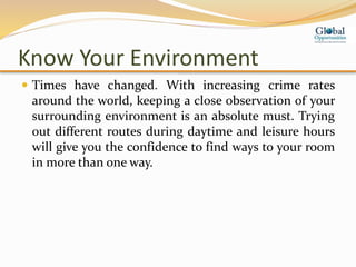 Know Your Environment
 Times have changed. With increasing crime rates
around the world, keeping a close observation of your
surrounding environment is an absolute must. Trying
out different routes during daytime and leisure hours
will give you the confidence to find ways to your room
in more than one way.
 