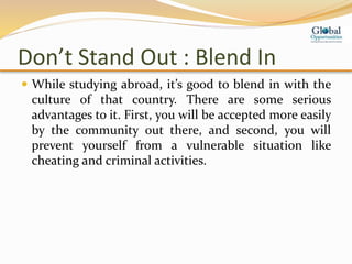 Don’t Stand Out : Blend In
 While studying abroad, it’s good to blend in with the
culture of that country. There are some serious
advantages to it. First, you will be accepted more easily
by the community out there, and second, you will
prevent yourself from a vulnerable situation like
cheating and criminal activities.
 