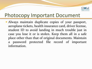 Photocopy Important Document
 Always maintain duplicate copies of your passport,
aeroplane tickets, health insurance card, driver license,
student ID to avoid landing in much trouble just in
case you lose it or is stolen. Keep them all in a safe
place other than that of original documents. Maintain
a password protected file record of important
information.
 