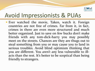 Avoid Impressionists & PUAs
 Ever watched the movie, Taken, watch it. Foreign
countries are not free of crimes. Far from it, in fact,
crimes in there are even more structured and much
better organized. Just to save on few bucks don’t make
friends with any tom-dick-harry you may possibly
meet on the streets. Chances are they are thugs out to
steal something from you or may cause you to land in
serious troubles. Avoid blind optimism thinking that
you are different. You aren’t any less vulnerable to ill-
acts than the rest. It’s better to be sceptical than being
friendly to strangers.
 