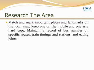 Research The Area
 Match and mark important places and landmarks on
the local map. Keep one on the mobile and one as a
hard copy. Maintain a record of bus number on
specific routes, train timings and stations, and eating
joints.
 