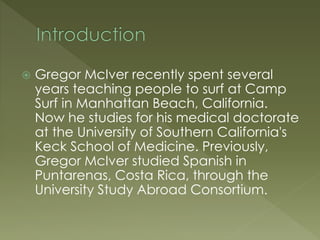  Gregor McIver recently spent several
years teaching people to surf at Camp
Surf in Manhattan Beach, California.
Now he studies for his medical doctorate
at the University of Southern California's
Keck School of Medicine. Previously,
Gregor McIver studied Spanish in
Puntarenas, Costa Rica, through the
University Study Abroad Consortium.
 