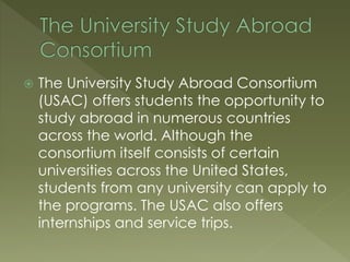  The University Study Abroad Consortium
(USAC) offers students the opportunity to
study abroad in numerous countries
across the world. Although the
consortium itself consists of certain
universities across the United States,
students from any university can apply to
the programs. The USAC also offers
internships and service trips.
 