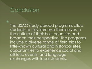 
The USAC study abroad programs allow
students to fully immerse themselves in
the culture of their host countries and
broaden their perspective. The programs
include a diverse range of field trips to
little-known cultural and historical sites,
opportunities to experience social and
athletic events, and language
exchanges with local students.
 
