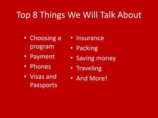 Top 8 Things We Will Talk About

 • Choosing a   •   Insurance
   program      •   Packing
 • Payment      •   Saving money
 • Phones       •   Traveling
 • Visas and    •   And More!
   Passports
 