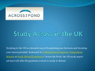 Studying in the UK is a fantastic way of broadening your horizons and boosting
your career potential. Interested in Undergraduate Programs, Postgraduate
Masters or Study Abroad Experience? Across the Pond, the UK study expert
advisors will offer free guidance on how to study in Britain.
 