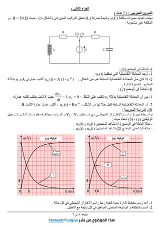 ‫ﺻﻔﺤﺔ‬
3
‫ﻣﻦ‬
7
‫الجزء‬
‫الثاني‬
:
‫التجريبي‬ ‫التمرين‬
:
)
7
‫نقاط‬
(
‫م‬ ‫تحديد‬ ‫بھدف‬
‫مكثفة‬ ‫ميزات‬
)
C
(
‫صرفة‬ ‫وشيعة‬ ‫و‬
)
L
(
‫في‬ ‫المبين‬ ‫التركيب‬ ‫نحقق‬
)
‫الشكل‬
-
1
(
‫حيث‬ ،
R = 50 Ω
‫و‬ ،
‫مشحونة‬ ‫غير‬ ‫المكثفة‬
.
I
-
‫الوضع‬ ‫في‬ ‫البادلة‬
)
1
: (
1
-
‫التفاضل‬ ‫المعادلة‬ ‫أوجد‬
‫ية‬
‫تحققھا‬ ‫التي‬
uC(t)
.
2
-
‫كان‬ ‫إذا‬
‫التفاضلية‬ ‫المعادلة‬ ‫حل‬
‫السابقة‬
‫ھو‬
‫الشكل‬ ‫من‬
:
)
e
-
1
(
A
=
(t)
u t
α
-
C
‫عبارتي‬ ‫أكتب‬
A
‫و‬
α
‫بداللة‬
‫المم‬ ‫المقادير‬
‫يزة‬
‫للدارة‬
.
II
-
‫الوضع‬ ‫في‬ ‫البادلة‬
)
2
: (
1
-
‫بداللة‬ ‫التفاضلية‬ ‫المعادلة‬ ‫أن‬ ‫بين‬
uL
‫الشكل‬ ‫على‬ ‫تكتب‬
:
0
=
u
λ
+
dt
du
L
L
‫حيث‬
λ
‫عبارته‬ ‫كتابه‬ ‫يطلب‬ ‫ثابت‬
.
2
-
‫إن‬
‫المعادلة‬
‫التفاضلية‬
‫لھا‬ ‫حال‬ ‫تقبل‬ ‫السابقة‬
‫الش‬ ‫من‬
‫كل‬
:
t
λ
-
L e
B
=
(t)
u
،
‫الثابت‬ ‫عبارة‬ ‫عندئذ‬ ‫أكتب‬
B
.
III
-
‫التجريبية‬ ‫الدراسة‬
:
‫دخلين‬‫م‬ ‫ذي‬ ‫ي‬‫المھبط‬ ‫زاز‬‫االھت‬ ‫م‬‫راس‬ ‫از‬‫جھ‬ ‫طة‬‫بواس‬
Y1
،
Y2
‫و‬
‫ال‬
‫سجيل‬‫ت‬ ‫ن‬‫أمك‬ ‫ات‬‫معلوم‬ ‫ة‬‫ببطاق‬ ‫زود‬‫م‬
‫الوثيقتين‬
)
a
(
،
)
b
(
‫أسفله‬
‫حيث‬
:
-
‫الوضع‬ ‫في‬ ‫البادلة‬ ‫حالة‬
)
1
(
‫المنح‬ ‫نشاھد‬
‫نيين‬
uR(t)
‫و‬
uC(t)
.
-
‫الوضع‬ ‫في‬ ‫البادلة‬ ‫حالة‬
)
2
(
‫المنحنيين‬ ‫نشاھد‬
uR(t)
‫و‬
uL(t)
.
1
-
‫حالة‬ ‫كل‬ ‫في‬ ‫المھبطي‬ ‫االھتزاز‬ ‫راسم‬ ‫ربط‬ ‫كيفية‬ ‫مبينا‬ ‫الدارة‬ ‫مخطط‬ ‫رسم‬ ‫أعد‬
.
2
-
‫الموافق‬ ‫المنحنى‬ ‫الوشيعة‬ ‫و‬ ‫للمكثفة‬ ‫أنسب‬
‫وثيقة‬ ‫كل‬ ‫في‬
‫التعليل‬ ‫مع‬
.
0 5
1
)
V
(
u
)
ms
(
t 0 10
1
)
V
(
u
)
ms
(
t
2
uR(t)
D
uR(t)
2
‫الوثيقة‬
)
b
(
‫الوثيقة‬
)
a
(
E
R
R
L C
)
2
( )
1
(
 