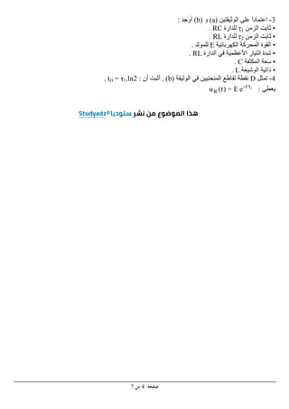 ‫ﺻﻔﺤﺔ‬
4
‫ﻣﻦ‬
7
3
-
‫ال‬ ‫على‬ ‫اعتمادا‬
‫وثيقتين‬
)
a
(
‫و‬
)
b
(
‫أوجد‬
:
▪
‫الزمن‬ ‫ثابت‬
τ1
‫للدارة‬
RC
.
▪
‫الزمن‬ ‫ثابت‬
τ2
‫للدارة‬
RL
.
▪
‫الكھربائية‬ ‫المحركة‬ ‫القوة‬
E
‫للمولد‬
.
▪
‫الدارة‬ ‫في‬ ‫األعظمية‬ ‫التيار‬ ‫شدة‬
RL
.
▪
‫المكثفة‬ ‫سعة‬
C
.
▪
‫الوشيعة‬ ‫ذاتية‬
L
.
4
-
‫تمثل‬
D
‫الوثيقة‬ ‫في‬ ‫المنحنيين‬ ‫تقاطع‬ ‫نقطة‬
)
b
. (
‫أن‬ ‫أثبت‬
:
tD = τ1.ln2
.
‫يعطى‬
:
e
E
=
)
t
(
u 1
τ
t/
-
R
 
