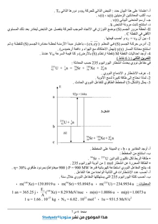 ‫ﺻﻔﺤﺔ‬
6
‫ﻣﻦ‬
7
‫أ‬
-
‫اعت‬
‫حدد‬ ‫البيان‬ ‫ھذا‬ ‫على‬ ‫مادا‬
:
‫للحركة‬ ‫الذاتي‬ ‫النبض‬
ω0
‫الذاتي‬ ‫دورھا‬ ‫و‬
T0
.
‫ب‬
-
‫الزمنيتين‬ ‫المعادلتين‬ ‫أكتب‬
x(t)
،
v(t)
.
‫جـ‬
-
‫البياني‬ ‫المنحنى‬ ‫أرسم‬
v(t)
.
‫د‬
-
‫النابض‬ ‫مرونة‬ ‫ثابت‬ ‫استنتج‬
k
.
II
-
‫الجسم‬ ‫مرور‬ ‫لحظة‬
)
S
(
‫ينفصل‬ ‫للحركة‬ ‫الموجب‬ ‫االتجاه‬ ‫في‬ ‫التوزان‬ ‫بوضع‬
‫لي‬ ‫النابض‬ ‫عن‬
‫المستوي‬ ‫ذلك‬ ‫بعد‬ ‫غادر‬
‫النقطة‬ ‫في‬ ‫األفقي‬
C
.
1
-
‫أن‬ ‫بين‬
vC = vB
‫قيمتھا‬ ‫أحسب‬ ‫و‬
.
2
-
‫سم‬‫الج‬ ‫ة‬‫حرك‬ ‫أدرس‬
)
S
(
‫م‬‫المعل‬ ‫ي‬‫ف‬
)
cy
,
x
c
(
،
‫ار‬‫باعتب‬
‫ادرة‬‫مغ‬ ‫ة‬‫لحظ‬ ‫ة‬‫األزمن‬ ‫دأ‬‫مب‬
‫سم‬‫الج‬
)
S
(
‫ة‬‫للنقط‬
c
‫م‬‫ث‬
‫المسار‬ ‫معادلة‬ ‫استنتج‬
y(x)
)
‫أرخم‬ ‫دافعة‬ ‫و‬ ‫الھواء‬ ‫مع‬ ‫االحتكاك‬ ‫نھمل‬
‫يدس‬
. (
4
-
‫النقطة‬ ‫احداثيات‬ ‫أوجد‬
M
)
‫ارتطام‬ ‫نقطة‬
)
S
(
‫باألرض‬
(
‫السرعة‬ ‫قيمة‬ ‫كذا‬ ‫و‬
VM
‫عندئذ‬
.
‫الثاني‬ ‫التمرين‬
:
)
6
‫نقاط‬
(
‫اليورانيوم‬ ‫انشطار‬ ‫يحدث‬ ‫نووي‬ ‫مفاعل‬ ‫في‬
235
‫المعادلة‬ ‫حسب‬
:
n
2
+
Xe
+
Sr
=
n
+
U 1
0
140
54
94
38
1
0
235
92
1
-
‫النووي‬ ‫االندماج‬ ‫و‬ ‫االنشطار‬ ‫عرف‬
.
2
-
‫ك‬ ‫طاقة‬ ‫إلى‬ ‫نحتاج‬ ‫لماذا‬
‫األنوية‬ ‫لدمج‬ ‫بيرة‬
.
3
-
‫يمثل‬
)
‫الشكل‬
-
3
(
‫الحادث‬ ‫النووي‬ ‫للتفاعل‬ ‫الطاقوي‬ ‫المخطط‬
.
‫أ‬
-
‫المقادير‬ ‫أوجد‬
a
،
b
،
c
‫المخطط‬ ‫على‬ ‫المبينة‬
.
‫ب‬
-
‫المخطط‬ ‫من‬ ‫استنتج‬
:
▪
‫للنواتين‬ ‫نكليون‬ ‫لكل‬ ‫الربط‬ ‫طاقة‬
U
235
،
Sr
94
.
▪
‫الطاقة‬
‫انشطار‬ ‫عن‬ ‫المحررة‬
1 mol
‫اليورانيوم‬ ‫أنوية‬ ‫من‬
235
.
4
-
‫قدرھا‬ ‫كھربائية‬ ‫استطاعة‬ ‫النووي‬ ‫المفاعل‬ ‫ينتج‬
P = 900 MW
)
900
‫ميغاواط‬
(
‫طاقوي‬ ‫بمردود‬
η= 30%
.
‫أ‬
-
‫التفاعل‬ ‫ھذا‬ ‫من‬ ‫الواحدة‬ ‫الثانية‬ ‫في‬ ‫اإلنشطارات‬ ‫عدد‬ ‫أحسب‬
.
‫ب‬
-
‫اليورانيوم‬ ‫كتلة‬ ‫أحسب‬
235
‫الن‬ ‫المفاعل‬ ‫يستھلكھا‬ ‫التي‬
‫سنة‬ ‫خالل‬ ‫ووي‬
.
‫المعطيات‬
:
u
234.9934
=
U)
m(235
،
u
93.8945
=
Sr)
m(94
،
u
139.8919
=
Xe)
m(140
،
u
1.0073
=
m(p)
،
u
1.0086
=
m(n)
،
eV/nuc
M
29
.
8
=
)
Xe
(
A
E 140
l
،
1 an = 365.25 j
1u = 931.5 MeV/c2
،
NA = 6.02 . 1023
mol-1
،
1 u = 1.66 . 10-27
kg
E
n
144
+
p
92
n
+
U 1
0
235
92
n
2
+
Xe
+
Sr 1
0
140
54
94
38
E
∆
a
b
c
‫الشكل‬
-
3
 