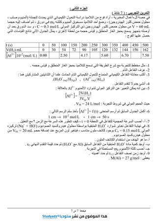 ‫ﺻﻔﺤﺔ‬
7
‫ﻣﻦ‬
7
‫الجزء‬
‫الثاني‬
:
‫التجريبي‬ ‫التمرين‬
:
)
7
‫نقاط‬
(
‫لل‬ ‫حصة‬ ‫في‬
‫ء‬
‫للجملة‬ ‫يحدث‬ ‫الذي‬ ‫الكيميائي‬ ‫التحول‬ ‫دراسة‬ ‫التالميذ‬ ‫من‬ ‫فوج‬ ‫أراد‬ ، ‫المخبرية‬ ‫أعمال‬
)
، ‫صلب‬ ‫ألمنيوم‬
‫الھيدروجين‬ ‫كلور‬ ‫حمض‬ ‫محلول‬
(
،
‫و‬
‫التالميذ‬ ‫أحد‬ ‫ضع‬
‫مسحوق‬
‫أل‬
‫كتلته‬ ‫منيوم‬
m0
‫دورق‬ ‫في‬
‫حجما‬ ‫إليه‬ ‫أضاف‬ ‫ثم‬ ،
V = 60 mL
‫المولي‬ ‫التركيز‬ ‫ذي‬ ‫الھيدروجين‬ ‫كلور‬ ‫حمض‬ ‫محلول‬ ‫من‬
C = 0.3 mol/L
‫أن‬ ‫بعد‬ ‫الدورق‬ ‫سد‬ ‫و‬ ،
‫الم‬ ‫الغاز‬ ‫بحجز‬ ‫يسمح‬ ‫بتجھيز‬ ‫أوصله‬
، ‫ألخرى‬ ‫لحظة‬ ‫من‬ ‫حجمه‬ ‫قياس‬ ‫و‬ ‫نطلق‬
‫التي‬ ‫القياسات‬ ‫نتائج‬ ‫اآلتي‬ ‫الجدول‬ ‫يمثل‬
‫الفوج‬ ‫عليھا‬ ‫حصل‬
:
t (s) 0 50 100 150 200 250 300 350 400 450 500
V(H2) mL 0 30 54 72 90 105 120 132 144 156 162
[ ] )
L
/
mol
(
10
.
Al 2
‫ـ‬
+
3
0.00 2.50 4.17 5.60 6.70 7.50
1
-
‫حجمه‬ ‫قياس‬ ‫و‬ ‫المنطلق‬ ‫الغاز‬ ‫بحجز‬ ‫للتالميذ‬ ‫تسمح‬ ‫التي‬ ‫الطريقة‬ ‫شرح‬ ‫مع‬ ‫للتجربة‬ ‫مخطط‬ ‫مثل‬
.
2
-
‫التام‬ ‫التفاعل‬ ‫عرف‬
.
3
-
‫أكتب‬
‫الكيميائي‬ ‫للتحول‬ ‫المنمذج‬ ‫الكيميائي‬ ‫التفاعل‬ ‫معادلة‬
‫التام‬
‫ھما‬ ‫المشاركيتن‬ ‫الثنائيتين‬ ‫أن‬ ‫علما‬ ‫الحادث‬
:
(H3O+
(aq)/H2(g)) , (Al3+
(aq)/Al(s))
.
4
-
‫جدوال‬ ‫أنشئ‬
‫ل‬
‫التفاعل‬ ‫تقدم‬
.
5
-
‫األلمنيوم‬ ‫لشوارد‬ ‫المولي‬ ‫التركيز‬ ‫عن‬ ‫التعبير‬ ‫يمكن‬ ‫أنه‬ ‫بين‬
Al3+
‫بالعالقة‬
:
[ ]
V
.
V
3
)
H
(
V
2
=
Al
M
2
+
3
‫التجربة‬ ‫شروط‬ ‫في‬ ‫المولي‬ ‫الحجم‬ ‫حيث‬
:
VM = 24 L/mol
.
6
-
‫المنحنى‬ ‫أرسم‬ ‫ثم‬ ‫السابق‬ ‫الجدول‬ ‫أكمل‬
[ ] )
t
(
f
=
Al +
3
‫التالي‬ ‫الرسم‬ ‫سلم‬ ‫بأخذ‬
:
1 cm → 50 s
،
1 cm → 10-2
mol/L
7
-
‫أ‬
-
‫للتفاعل‬ ‫الحجمية‬ ‫السرعة‬ ‫أحسب‬
‫في‬
‫اللحظة‬
t = 0
،
‫ھ‬ ‫تتطور‬ ‫كيف‬
‫السرعة‬ ‫ذه‬
‫مع‬
‫؟‬ ‫الزمن‬
‫التعليل‬ ‫مع‬
.
8
-
‫شوارد‬ ‫نعاير‬ ‫التفاعل‬ ‫نھاية‬ ‫في‬
H3O+
‫الصوديوم‬ ‫ھيدروكسيد‬ ‫محلول‬ ‫بواسطة‬ ‫المتبقية‬
)
Na+
+ HO-
(
‫تركيزه‬
‫المولي‬
Cb = 0.15 mol/L
‫حجم‬ ‫إضافة‬ ‫عند‬ ‫المزيج‬ ‫لون‬ ‫فيتغير‬ ، ‫مناسب‬ ‫ملون‬ ‫كاشف‬ ‫بوجود‬
VbE = 20 mL
‫من‬
‫الصوديوم‬ ‫ھيدروكسيد‬ ‫محلول‬
.
‫أ‬
-
‫م‬
‫الملون‬ ‫الكاشف‬ ‫استخدام‬ ‫من‬ ‫الھدف‬ ‫ھو‬ ‫ا‬
.
‫ب‬
-
‫مادة‬ ‫كمية‬ ‫أوجد‬
H3O+
‫السابق‬ ‫التفاعل‬ ‫من‬ ‫المتبقية‬
)
Al
‫مع‬
H3O+
(
‫النھائي‬ ‫التقدم‬ ‫قيمة‬ ‫حدد‬ ‫ثم‬
xf
.
‫جـ‬
-
‫األلمنيوم‬ ‫كتلة‬ ‫أحسب‬
m0
‫التجربة‬ ‫في‬ ‫المستعملة‬
.
9
-
‫أوجد‬
‫التفاعل‬ ‫نصف‬ ‫زمن‬
t1/2
‫أھميته‬ ‫حدد‬ ‫ثم‬
.
‫يعطى‬
:
M(Al) = 27 g/mol
.
 