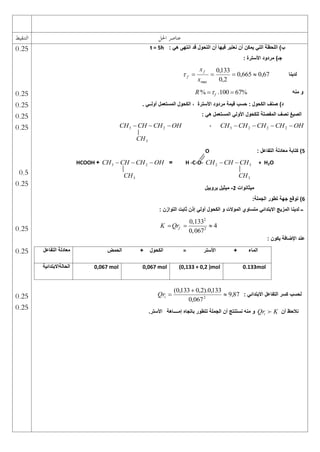 ‫احلل‬ ‫عناصر‬
‫التنقيط‬
: ً‫ه‬ ‫انتهى‬ ‫قد‬ ‫التحول‬ ‫أن‬ ‫فٌها‬ ‫نعتبر‬ ‫أن‬ ‫ٌمكن‬ ً‫الت‬ ‫اللحظة‬ )‫ب‬
t = 5h
: ‫األسترة‬ ‫مردود‬ )‫جـ‬
‫لدٌنا‬
67
,
0
665
,
0
2
,
0
133
,
0
max




x
xf
f

‫منه‬ ‫و‬
% .100 67%
f
R 
 
. ً‫أولــ‬ ‫المستعمل‬ ‫الكحول‬ ، ‫األسترة‬ ‫مردود‬ ‫قٌمة‬ ‫حسب‬ : ‫الكحول‬ ‫صنف‬ )‫د‬
: ً‫ه‬ ‫المستعمل‬ ً‫األول‬ ‫للكحول‬ ‫المفصلة‬ ‫نصف‬ ‫الصٌغ‬
OH
CH
CH
CH
CH 


 2
2
2
3
،
OH
CH
CH
CH 

 2
3
3
CH
5
: ‫التفاعل‬ ‫معادلة‬ ‫كتابة‬ )
O
+ H2O
3
2 CH
CH
CH 

H -C-O-
=
OH
CH
CH
CH 

 2
3
+
HCOOH
3
CH
3
CH
‫مٌثانوات‬
2
-
‫بروبٌل‬ ‫مٌثٌل‬
6
:‫الجملة‬ ‫تطور‬ ‫جهة‬ ‫توقع‬ )
: ‫التوازن‬ ‫ثابت‬ ‫إذن‬ ً‫أول‬ ‫الكحول‬ ‫و‬ ‫الموالت‬ ‫متساوي‬ ً‫االبتدائ‬ ‫المزٌج‬ ‫لدٌنا‬ ‫ــ‬
2
2
0,133
4
0,067
f
K Qr
  
‫ٌكون‬ ‫اإلضافة‬ ‫عند‬
:
: ً‫االبتدائ‬ ‫التفاعل‬ ‫كسر‬ ‫لحسب‬
87
,
9
067
,
0
133
,
0
).
2
,
0
133
,
0
(
2



i
Qr
‫أن‬ ‫نالحظ‬
K
Qri 
‫إمــــاهة‬ ‫باتجاه‬ ‫تتطور‬ ‫الجملة‬ ‫أن‬ ‫نستنتج‬ ‫منه‬ ‫و‬
‫األستر‬
.
‫األستر‬ + ‫الماء‬
=
‫الحمض‬ + ‫الكحول‬
‫التفاعل‬ ‫معادلة‬
0.133mol
(0,133 + 0,2 )mol
0,067 mol
0,067 mol
‫الحالةاال‬
‫بتدائٌة‬
0.25
0.25
0.25
0.25
0.25
0.5
0.25
0.25
0.25
0.25
0.25
 